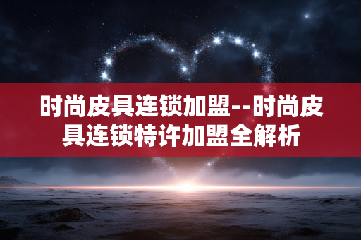 时尚皮具连锁加盟--时尚皮具连锁特许加盟全解析