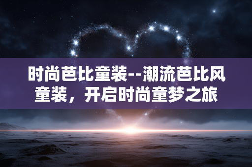时尚芭比童装--潮流芭比风童装，开启时尚童梦之旅