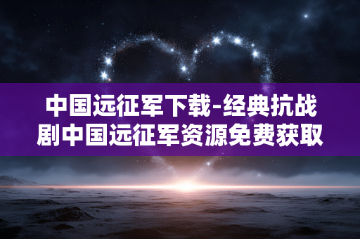 中国远征军下载-经典抗战剧中国远征军资源免费获取