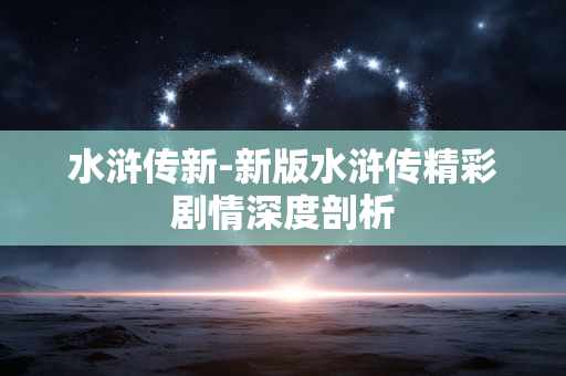水浒传新-新版水浒传精彩剧情深度剖析
