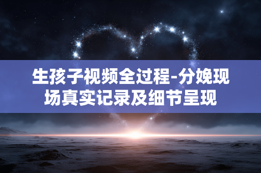 生孩子视频全过程-分娩现场真实记录及细节呈现