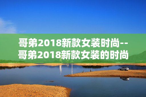 哥弟2018新款女装时尚--哥弟2018新款女装的时尚魅力