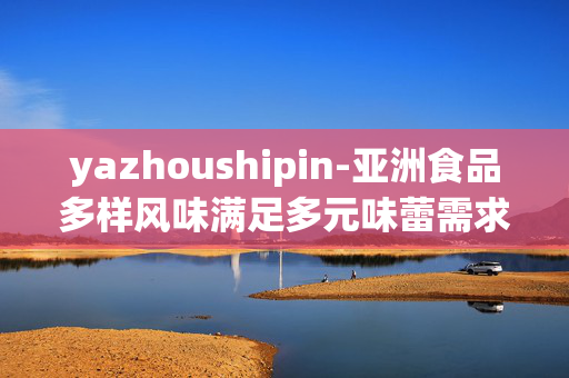 yazhoushipin-亚洲食品多样风味满足多元味蕾需求