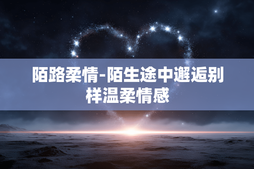 陌路柔情-陌生途中邂逅别样温柔情感
