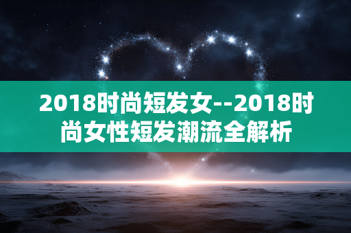 2018时尚短发女--2018时尚女性短发潮流全解析 2018时尚短发女--2018时尚女性短发潮流全解析