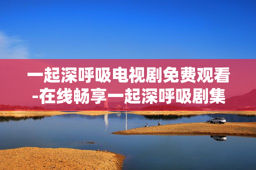 一起深呼吸电视剧免费观看-在线畅享一起深呼吸剧集无付费困扰 一起深呼吸电视剧免费观看-在线畅享一起深呼吸剧集无付费困扰
