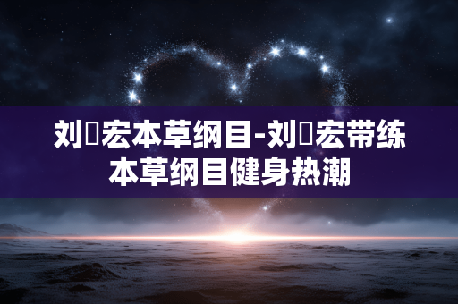刘畊宏本草纲目-刘畊宏带练本草纲目健身热潮