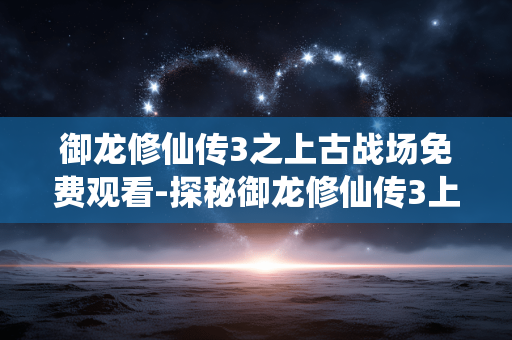 御龙修仙传3之上古战场免费观看-探秘御龙修仙传3上古战场无门槛观影途径