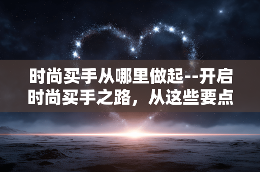 时尚买手从哪里做起--开启时尚买手之路,从这些要点出发 时尚买手从哪里做起--开启时尚买手之路,从这些要点出发