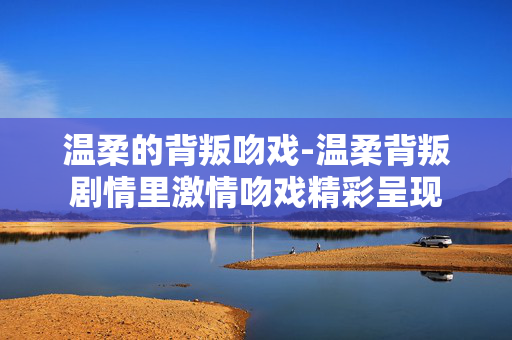 温柔的背叛吻戏-温柔背叛剧情里激情吻戏精彩呈现