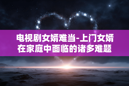 电视剧女婿难当-上门女婿在家庭中面临的诸多难题