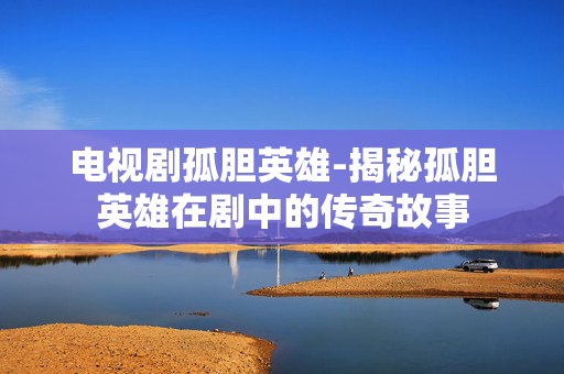 电视剧孤胆英雄-揭秘孤胆英雄在剧中的传奇故事