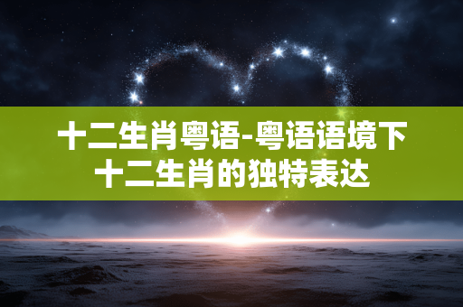 十二生肖粤语-粤语语境下十二生肖的独特表达