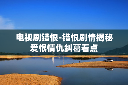 电视剧错恨-错恨剧情揭秘爱恨情仇纠葛看点