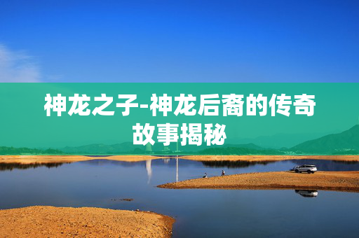 神龙之子-神龙后裔的传奇故事揭秘