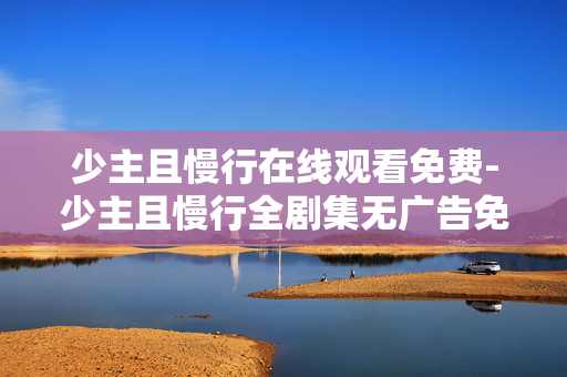 少主且慢行在线观看免费-少主且慢行全剧集无广告免费在线看