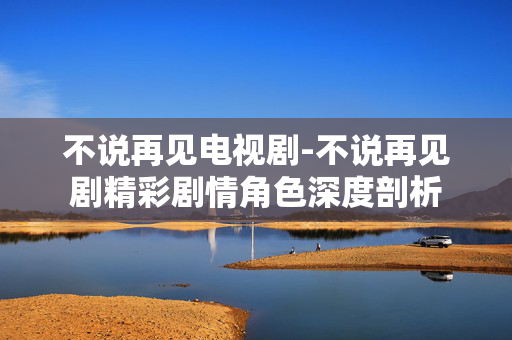不说再见电视剧-不说再见剧精彩剧情角色深度剖析