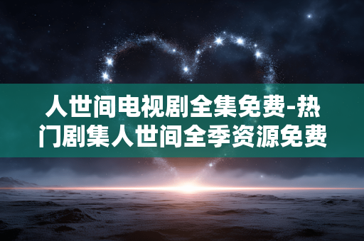 人世间电视剧全集免费-热门剧集人世间全季资源免费获取