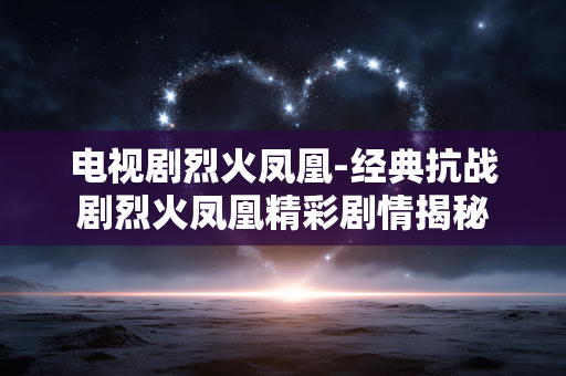 电视剧烈火凤凰-经典抗战剧烈火凤凰精彩剧情揭秘