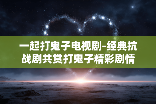 一起打鬼子电视剧-经典抗战剧共赏打鬼子精彩剧情