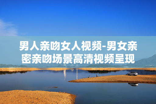 男人亲吻女人视频-男女亲密亲吻场景高清视频呈现