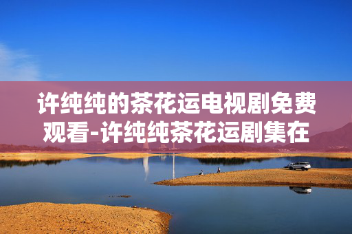 许纯纯的茶花运电视剧免费观看-许纯纯茶花运剧集在线免费用手机看