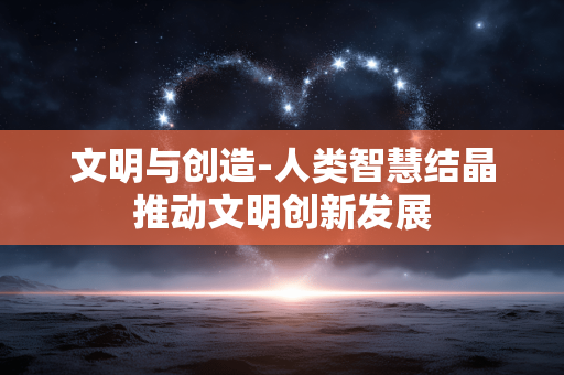 文明与创造-人类智慧结晶推动文明创新发展