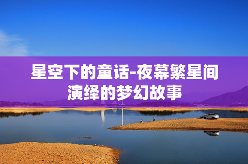 星空下的童话-夜幕繁星间演绎的梦幻故事