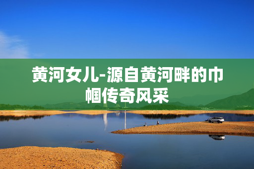 黄河女儿-源自黄河畔的巾帼传奇风采