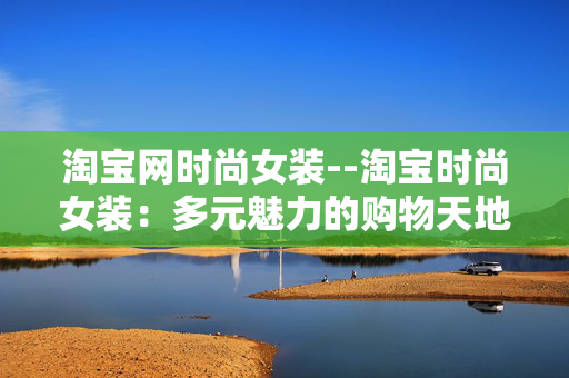 淘宝网时尚女装--淘宝时尚女装:多元魅力的购物天地 淘宝网时尚女装--淘宝时尚女装:多元魅力的购物天地