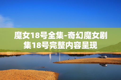 魔女18号全集-奇幻魔女剧集18号完整内容呈现