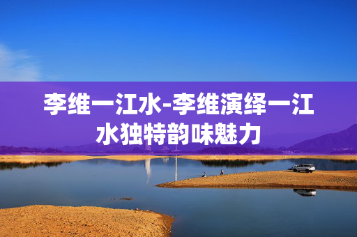 李维一江水-李维演绎一江水独特韵味魅力 李维一江水-李维演绎一江水独特韵味魅力