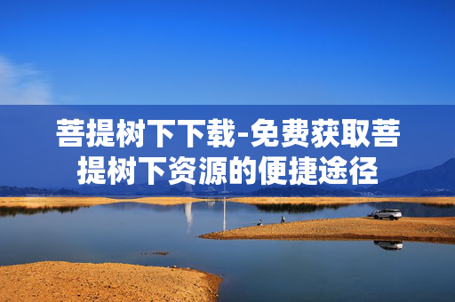 菩提树下下载-免费获取菩提树下资源的便捷途径 菩提树下下载-免费获取菩提树下资源的便捷途径