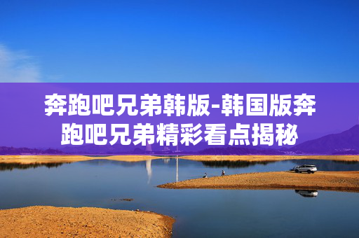 奔跑吧兄弟韩版-韩国版奔跑吧兄弟精彩看点揭秘