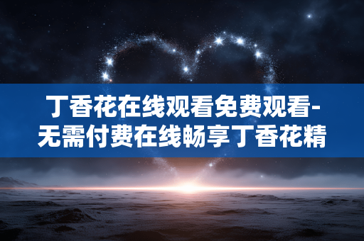 丁香花在线观看免费观看-无需付费在线畅享丁香花精彩内容