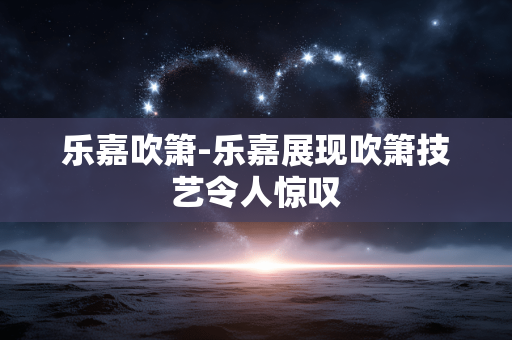 乐嘉吹箫-乐嘉展现吹箫技艺令人惊叹
