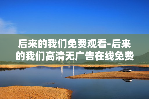 后来的我们免费观看-后来的我们高清无广告在线免费看