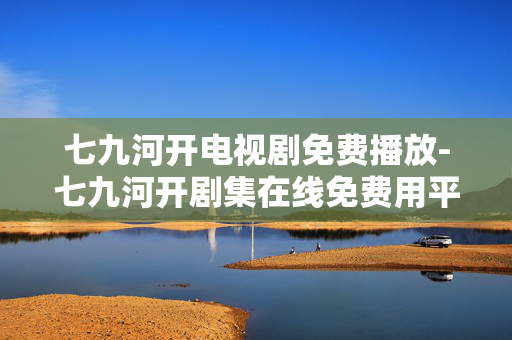 七九河开电视剧免费播放-七九河开剧集在线免费用平台观看