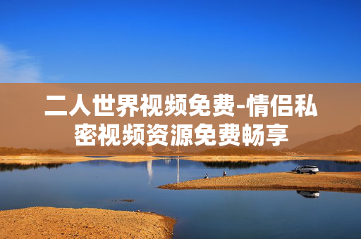 二人世界视频免费-情侣私密视频资源免费畅享