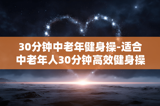 30分钟中老年健身操-适合中老年人30分钟高效健身操