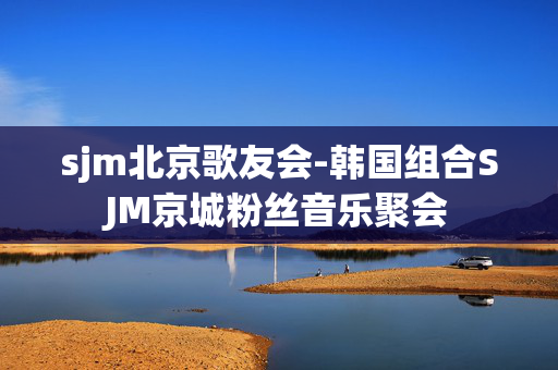 sjm北京歌友会-韩国组合SJM京城粉丝音乐聚会