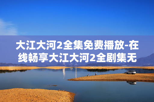 大江大河2全集免费播放-在线畅享大江大河2全剧集无付费困扰