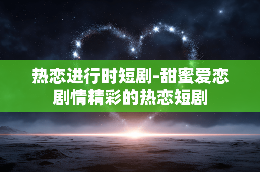 热恋进行时短剧-甜蜜爱恋剧情精彩的热恋短剧
