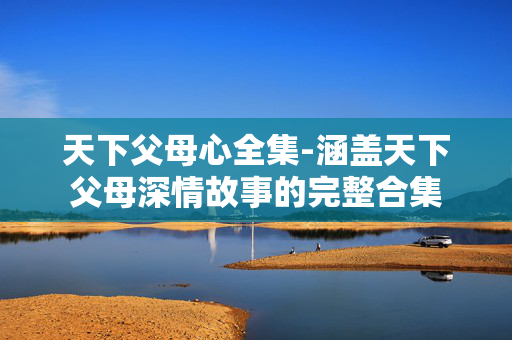 天下父母心全集-涵盖天下父母深情故事的完整合集