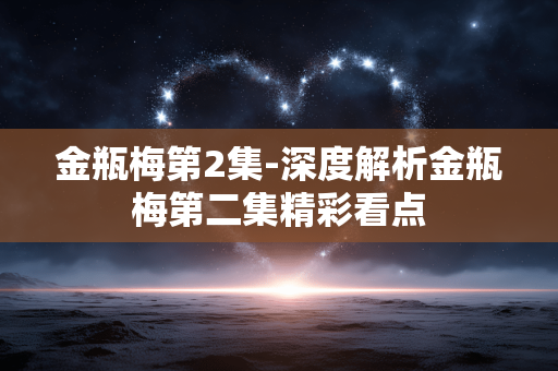 金瓶梅第2集-深度解析金瓶梅第二集精彩看点