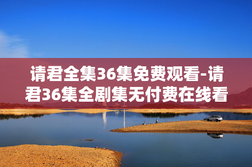 请君全集36集免费观看-请君36集全剧集无付费在线看 请君全集36集免费观看-请君36集全剧集无付费在线看