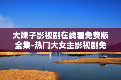 大妹子影视剧在线看免费版全集-热门大女主影视剧免费在线全集畅看 大妹子影视剧在线看免费版全集-热门大女主影视剧免费在线全集畅看