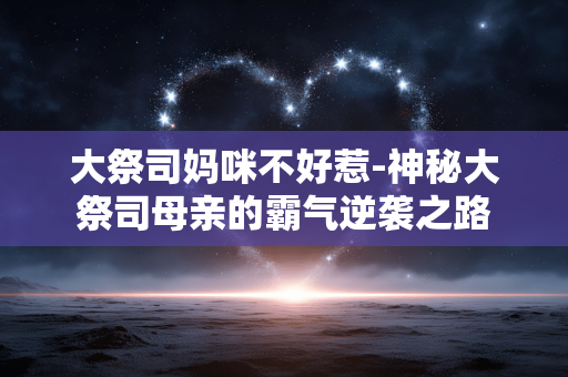大祭司妈咪不好惹-神秘大祭司母亲的霸气逆袭之路 大祭司妈咪不好惹-神秘大祭司母亲的霸气逆袭之路