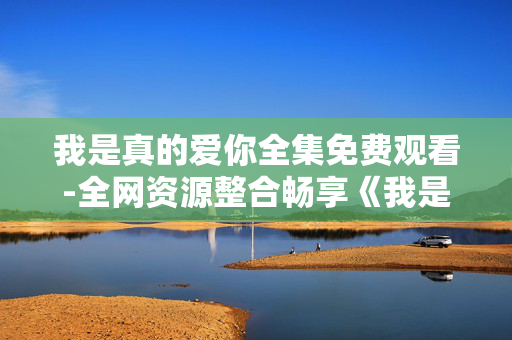 我是真的爱你全集免费观看-全网资源整合畅享《我是真的爱你》全剧集 我是真的爱你全集免费观看-全网资源整合畅享《我是真的爱你》全剧集
