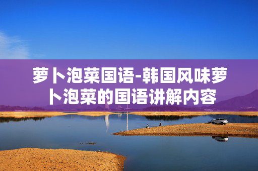 萝卜泡菜国语-韩国风味萝卜泡菜的国语讲解内容 萝卜泡菜国语-韩国风味萝卜泡菜的国语讲解内容